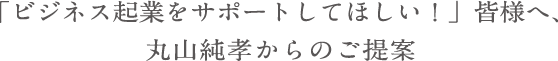 「ビジネス起業をサポートしてほしい！」皆様へ、丸山純孝からのご提案
