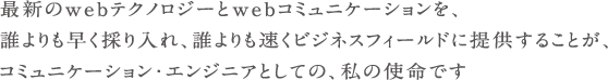 最新のWEBテクノロジーとWEBコミュニケーションを誰よりも早く取り入れ、誰よりも早くビジネスフィールドに提供することが、コミュニケーション・エンジニアとしての私の使命です。