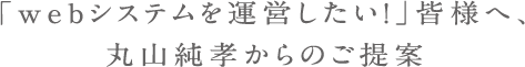 「webシステムを運営したい！」皆様へ、丸山純孝からのご提案