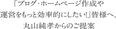 「ブログ・ホームページ作成や運営をもっと効率的にしたい！」皆様へ、丸山純孝からのご提案